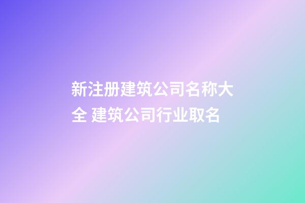 新注册建筑公司名称大全 建筑公司行业取名